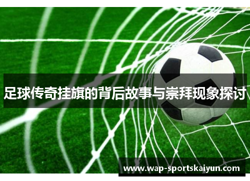 足球传奇挂旗的背后故事与崇拜现象探讨