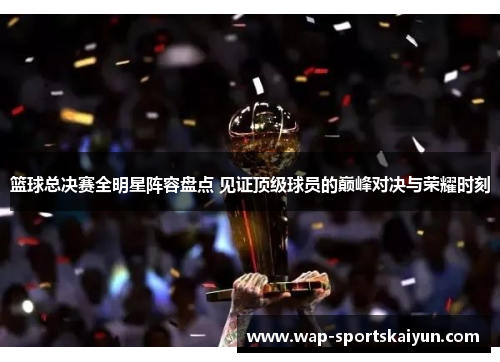 篮球总决赛全明星阵容盘点 见证顶级球员的巅峰对决与荣耀时刻